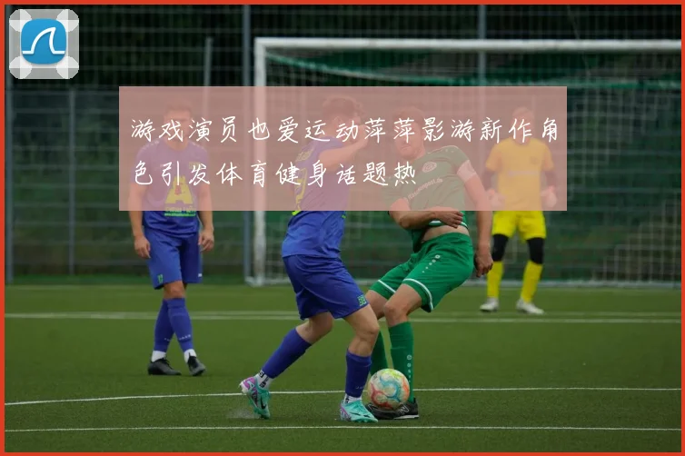 游戏演员也爱运动萍萍影游新作角色引发体育健身话题热