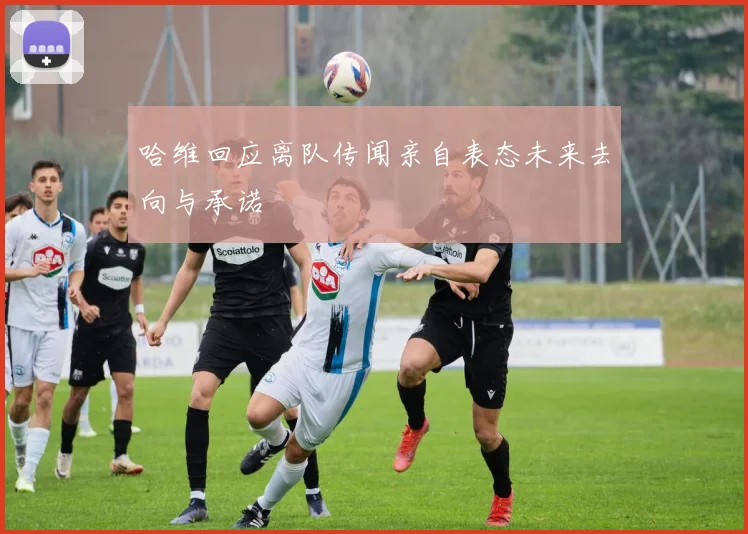 哈维回应离队传闻亲自表态未来去向与承诺