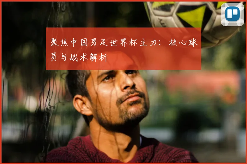聚焦中国男足世界杯主力：核心球员与战术解析