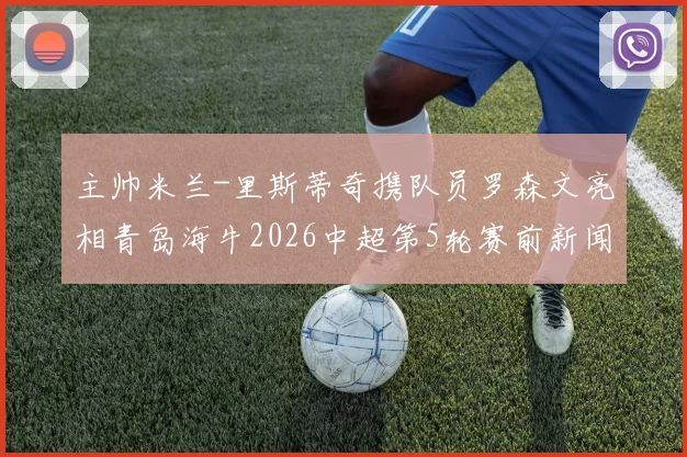 主帅米兰-里斯蒂奇携队员罗森文亮相青岛海牛2026中超第5轮赛前新闻发布会