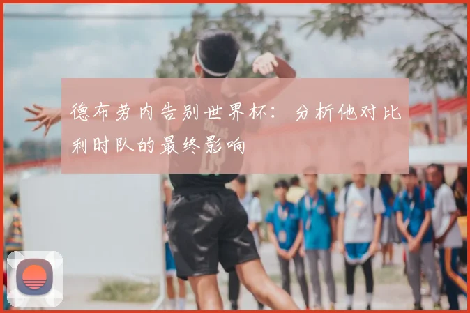 德布劳内告别世界杯：分析他对比利时队的最终影响
