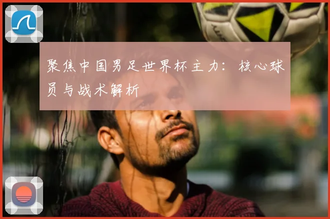 聚焦中国男足世界杯主力：核心球员与战术解析